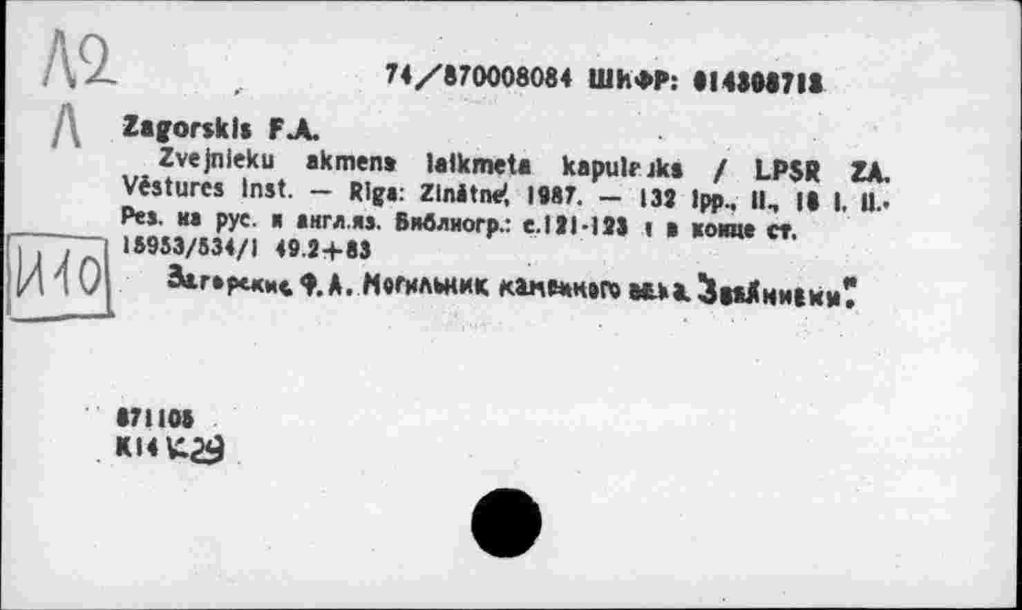 ﻿№
74/870008084 ШИФР: 814808718
И4о
Zagorsklt FA
Zvejnleku akmen» lalkmeta kapukiks / L.PSR ZA. Vestures Inst. — Riga: Zlnitne', 1987. — 139 1pp., ||n || |, Ц.. Pes. на рус. я англ.яа. Виблиогр.: с.Ill-128 » в womit ст. 18953/534/1 49.2+83
äartpcxH«ф. А. Могильник канемнвг» Ый>а.^вкДнм(ии*
87110»
KI4K.29